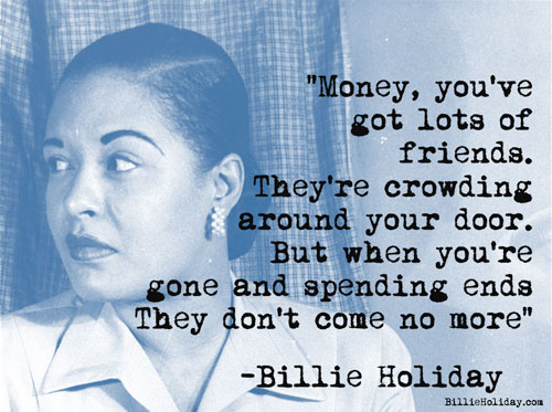 "Money, you got lots of friends. They're crowding around your door. But when you are gone and spending ends. They don't come no more."
